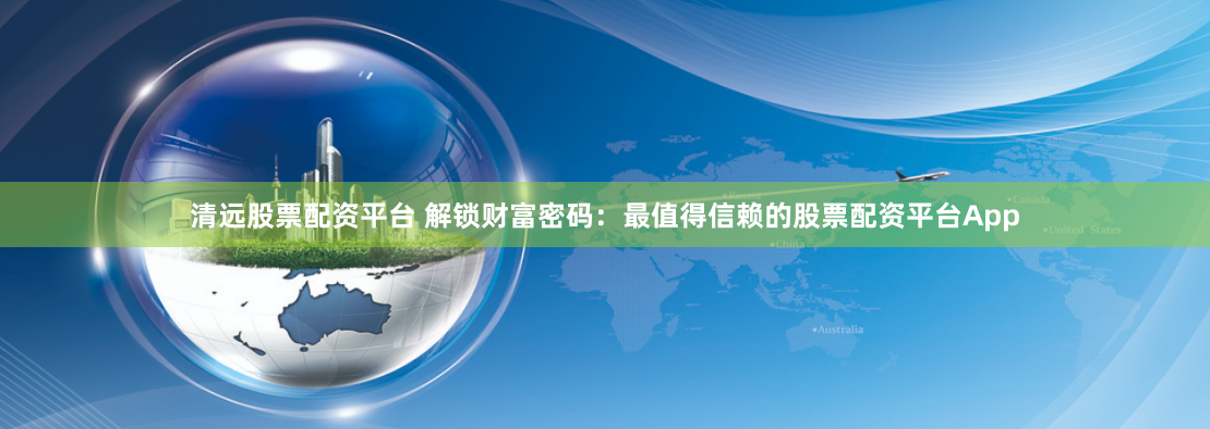清远股票配资平台 解锁财富密码：最值得信赖的股票配资平台App