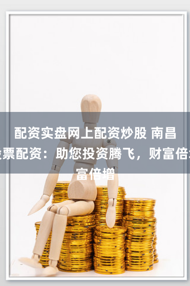 配资实盘网上配资炒股 南昌股票配资：助您投资腾飞，财富倍增