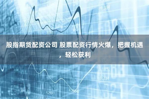 股指期货配资公司 股票配资行情火爆，把握机遇，轻松获利