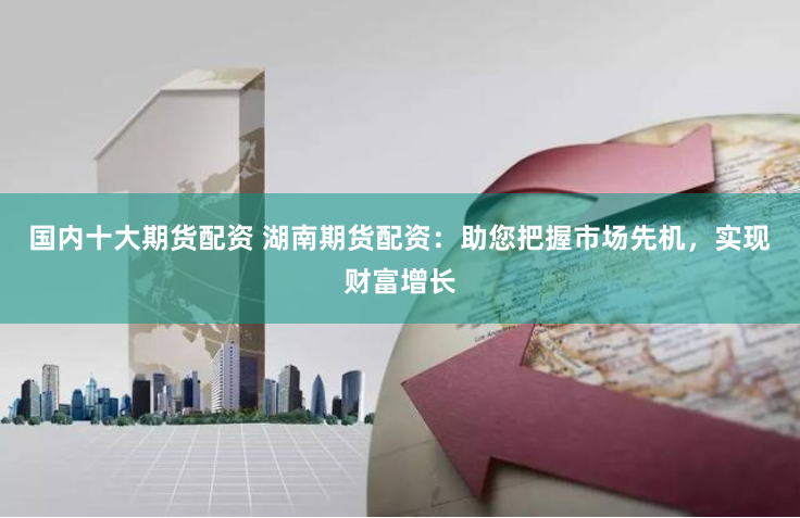 国内十大期货配资 湖南期货配资：助您把握市场先机，实现财富增长