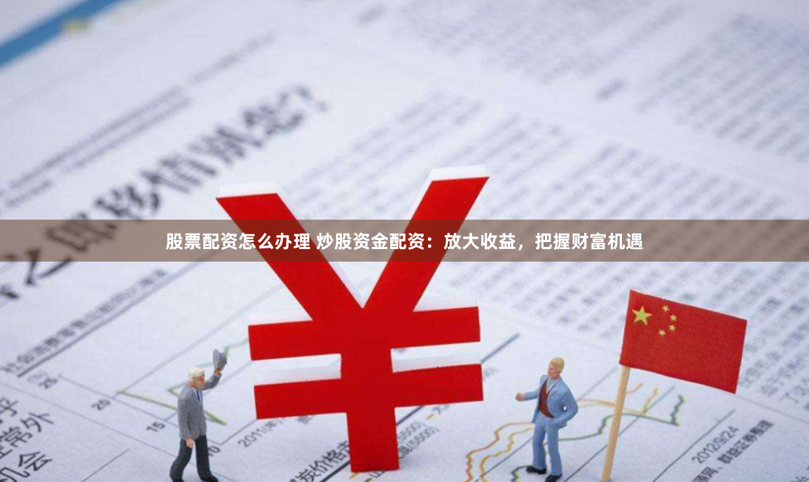 股票配资怎么办理 炒股资金配资：放大收益，把握财富机遇