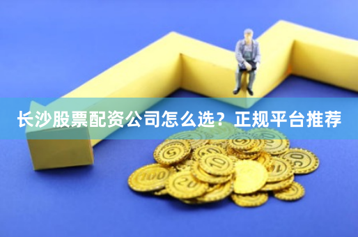 长沙股票配资公司怎么选？正规平台推荐