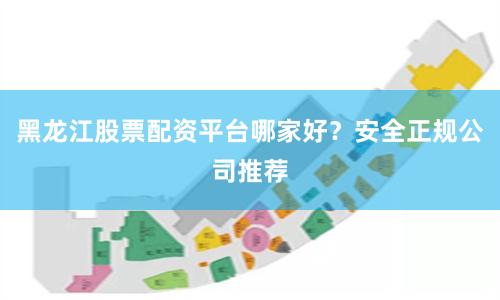 黑龙江股票配资平台哪家好？安全正规公司推荐